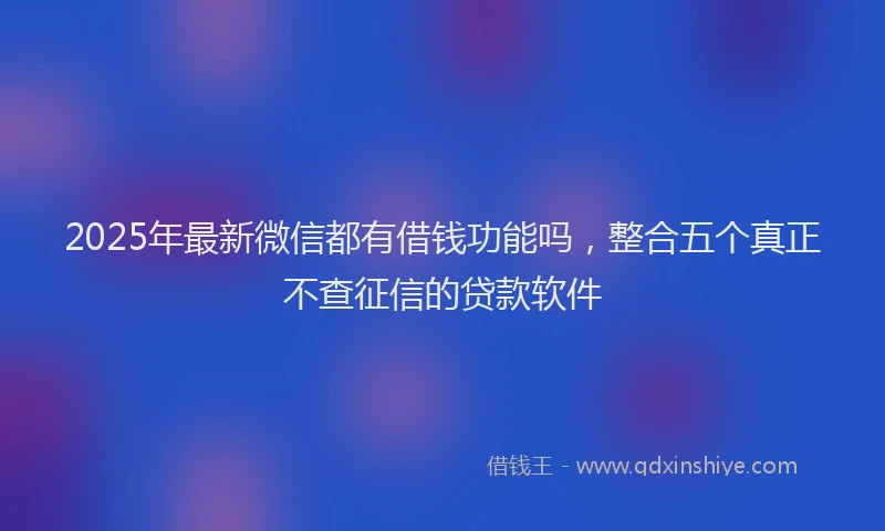 2025年最新微信都有借钱功能吗，整合五个真正不查征信的贷款软件