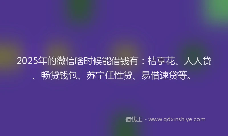 2025年的微信啥时候能借钱有：桔享花、人人贷、畅贷钱包、苏宁任性贷、易借速贷等。