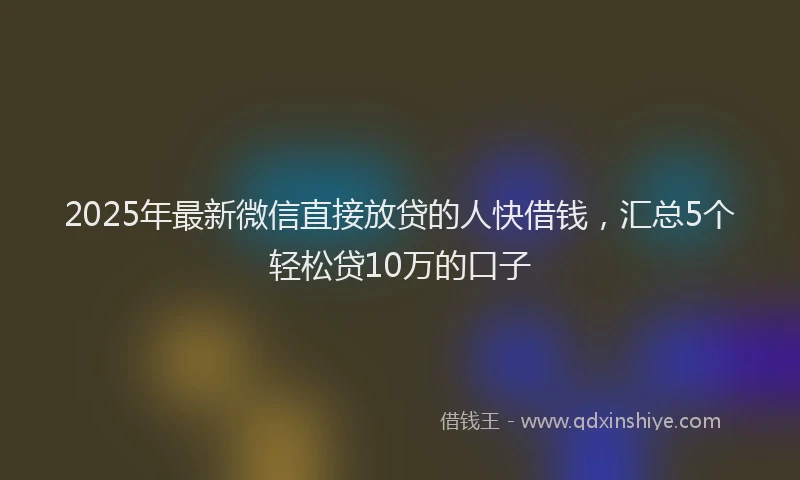 2025年最新微信直接放贷的人快借钱，汇总5个轻松贷10万的口子