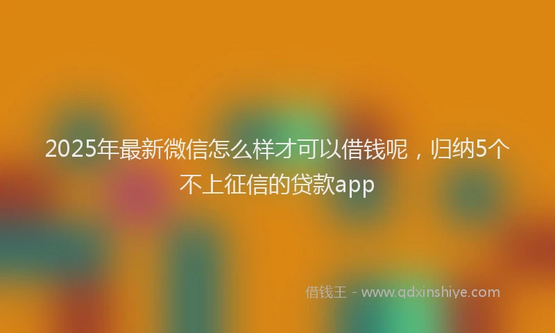 2025年最新微信怎么样才可以借钱呢，归纳5个不上征信的贷款app