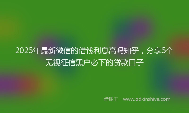 2025年最新微信的借钱利息高吗知乎，分享5个无视征信黑户必下的贷款口子