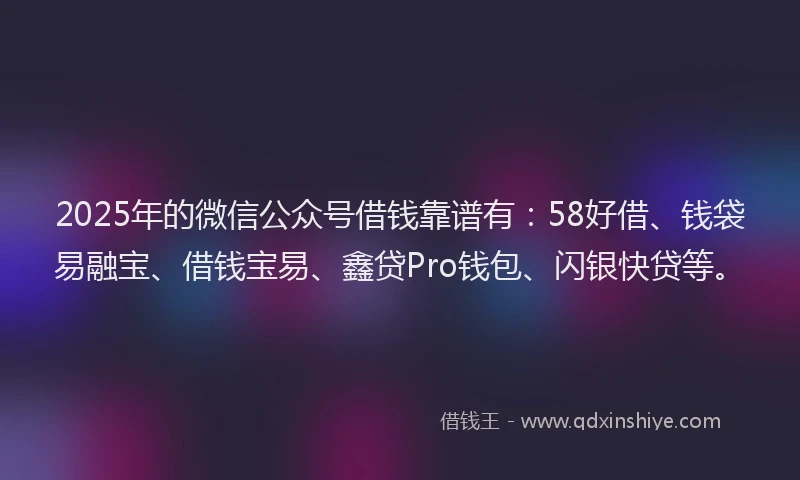 2025年的微信公众号借钱靠谱有：58好借、钱袋易融宝、借钱宝易、鑫贷Pro钱包、闪银快贷等。
