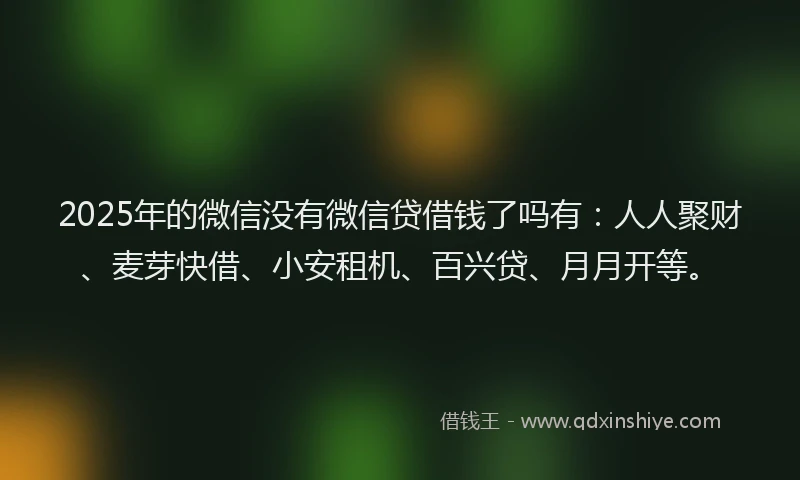 2025年的微信没有微信贷借钱了吗有：人人聚财、麦芽快借、小安租机、百兴贷、月月开等。