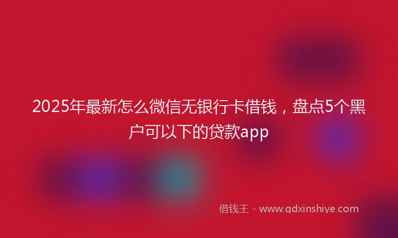 2025年最新怎么微信无银行卡借钱，盘点5个黑户可以下的贷款app