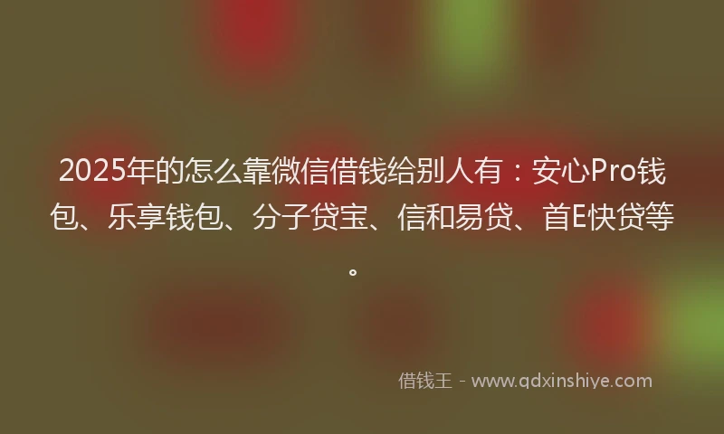 2025年的怎么靠微信借钱给别人有：安心Pro钱包、乐享钱包、分子贷宝、信和易贷、首E快贷等。