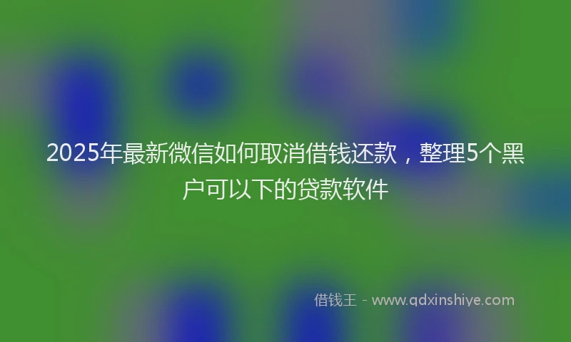 2025年最新微信如何取消借钱还款，整理5个黑户可以下的贷款软件