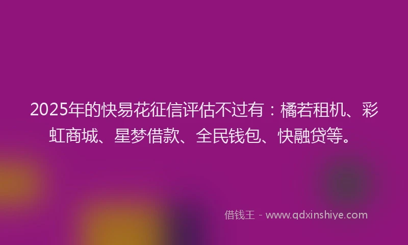 2025年的快易花征信评估不过有：橘若租机、彩虹商城、星梦借款、全民钱包、快融贷等。