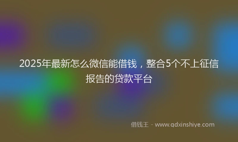2025年最新怎么微信能借钱，整合5个不上征信报告的贷款平台