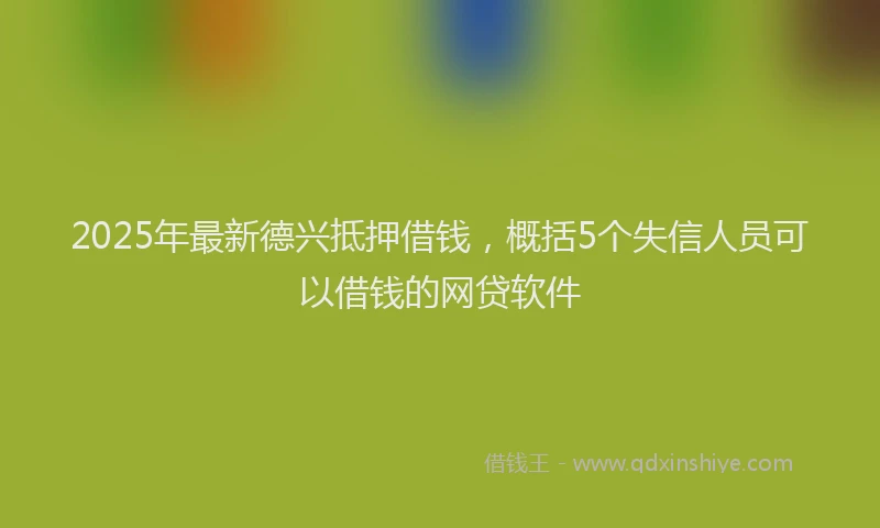 2025年最新德兴抵押借钱，概括5个失信人员可以借钱的网贷软件