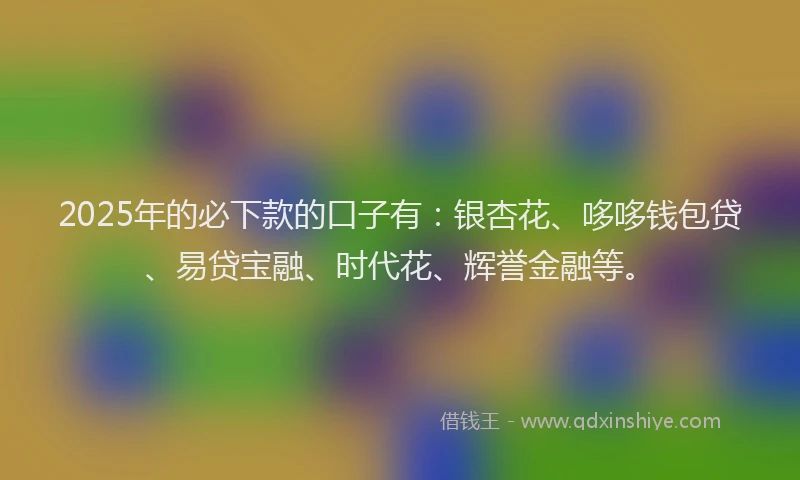 2025年的必下款的口子有：银杏花、哆哆钱包贷、易贷宝融、时代花、辉誉金融等。
