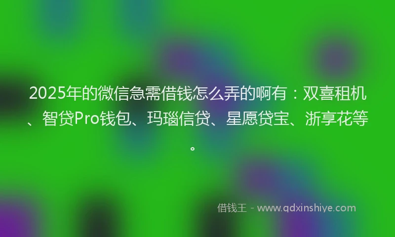 2025年的微信急需借钱怎么弄的啊有：双喜租机、智贷Pro钱包、玛瑙信贷、星愿贷宝、浙享花等。