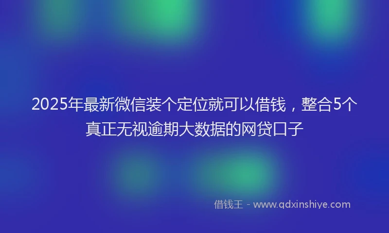 2025年最新微信装个定位就可以借钱，整合5个真正无视逾期大数据的网贷口子
