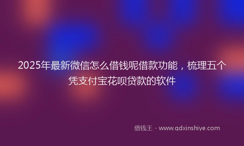 2025年最新微信怎么借钱呢借款功能，梳理五个凭支付宝花呗贷款的软件