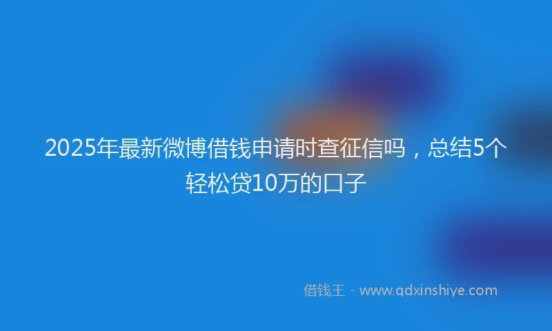 2025年最新微博借钱申请时查征信吗，总结5个轻松贷10万的口子