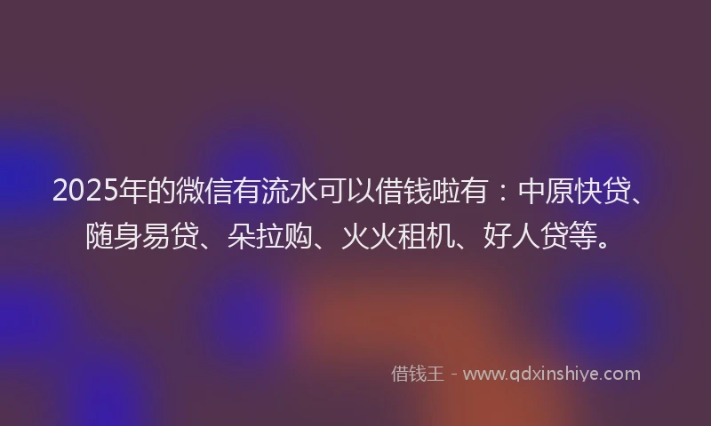 2025年的微信有流水可以借钱啦有：中原快贷、随身易贷、朵拉购、火火租机、好人贷等。