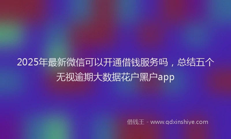 2025年最新微信可以开通借钱服务吗，总结五个无视逾期大数据花户黑户app