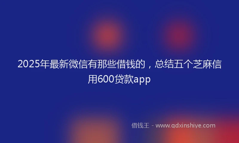 2025年最新微信有那些借钱的，总结五个芝麻信用600贷款app