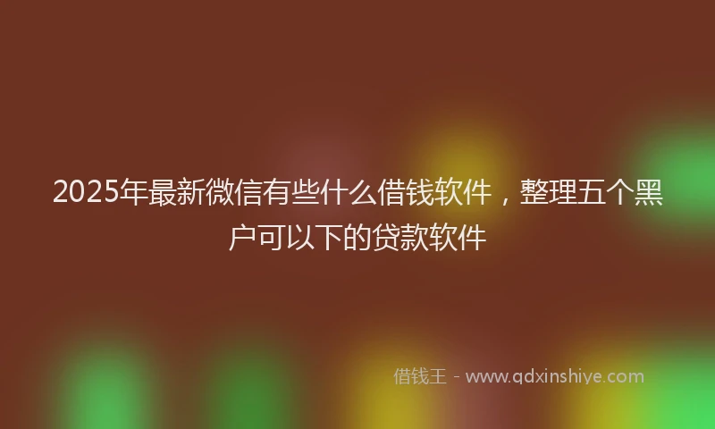 2025年最新微信有些什么借钱软件，整理五个黑户可以下的贷款软件
