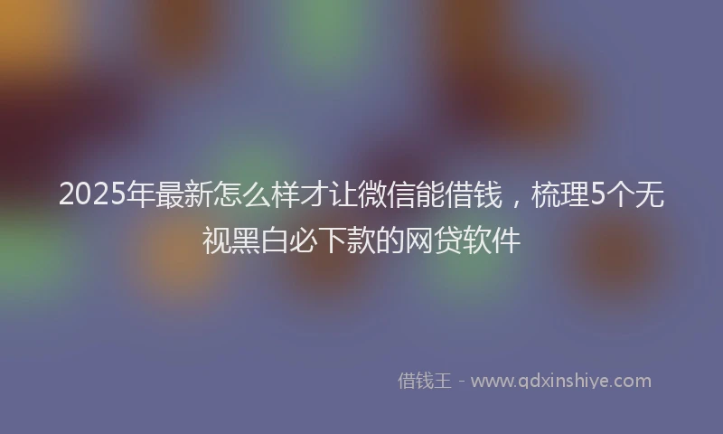 2025年最新怎么样才让微信能借钱，梳理5个无视黑白必下款的网贷软件