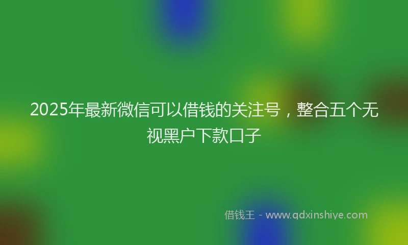 2025年最新微信可以借钱的关注号，整合五个无视黑户下款口子
