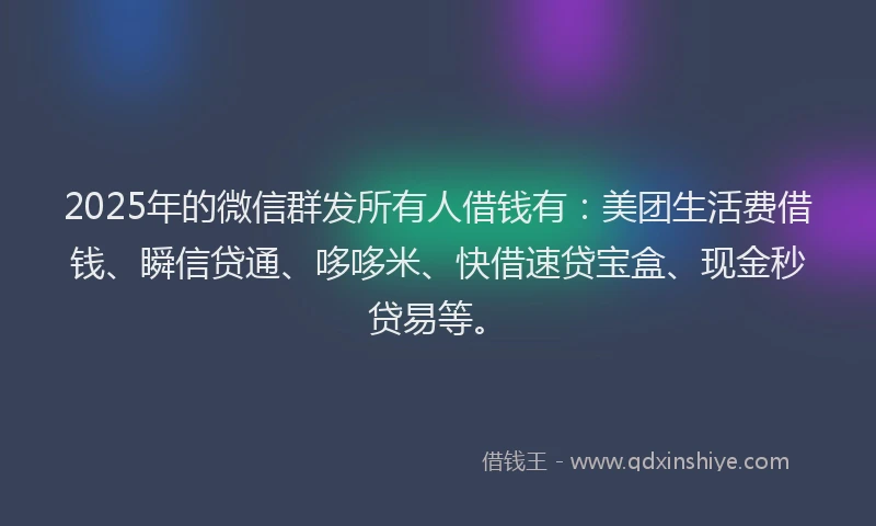 2025年的微信群发所有人借钱有：美团生活费借钱、瞬信贷通、哆哆米、快借速贷宝盒、现金秒贷易等。