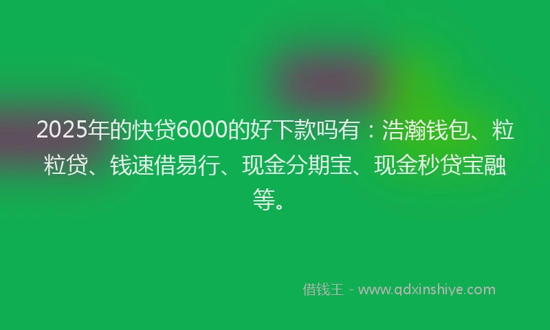 2025年的快贷6000的好下款吗有：浩瀚钱包、粒粒贷、钱速借易行、现金分期宝、现金秒贷宝融等。