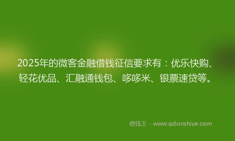 2025年的微客金融借钱征信要求有：优乐快购、轻花优品、汇融通钱包、哆哆米、银票速贷等。