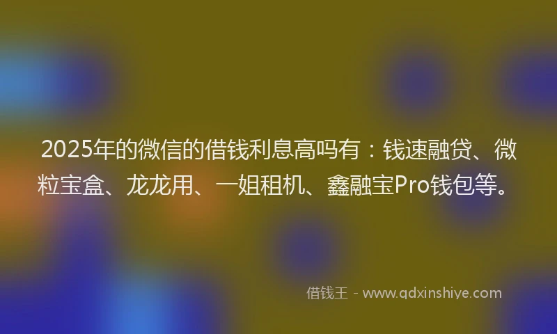 2025年的微信的借钱利息高吗有：钱速融贷、微粒宝盒、龙龙用、一姐租机、鑫融宝Pro钱包等。