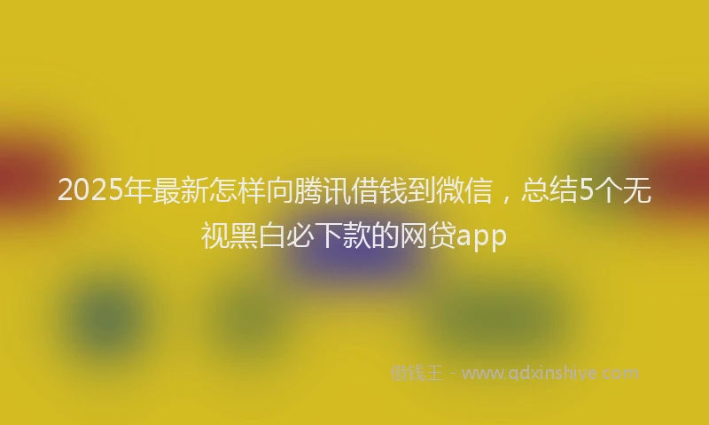 2025年最新怎样向腾讯借钱到微信，总结5个无视黑白必下款的网贷app