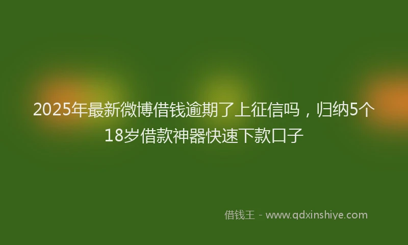 2025年最新微博借钱逾期了上征信吗，归纳5个18岁借款神器快速下款口子
