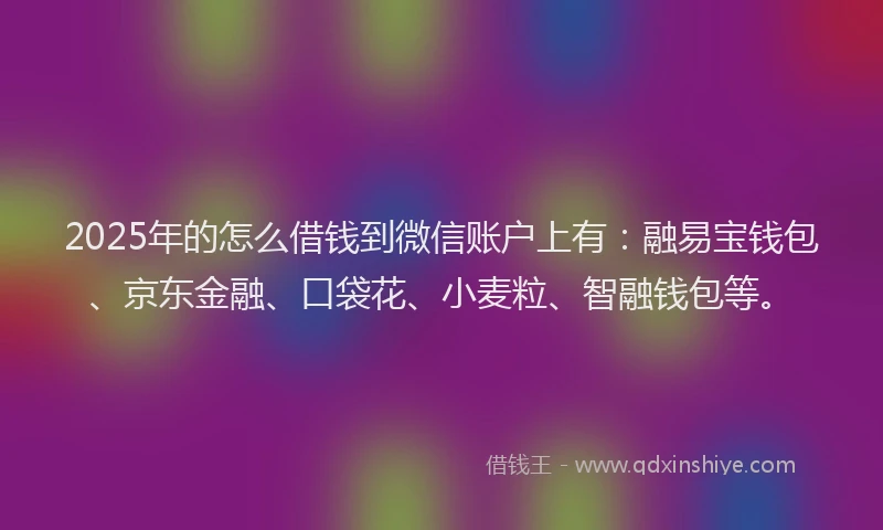 2025年的怎么借钱到微信账户上有：融易宝钱包、京东金融、口袋花、小麦粒、智融钱包等。