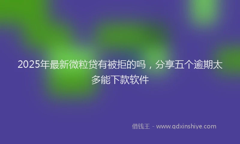 2025年最新微粒贷有被拒的吗，分享五个逾期太多能下款软件
