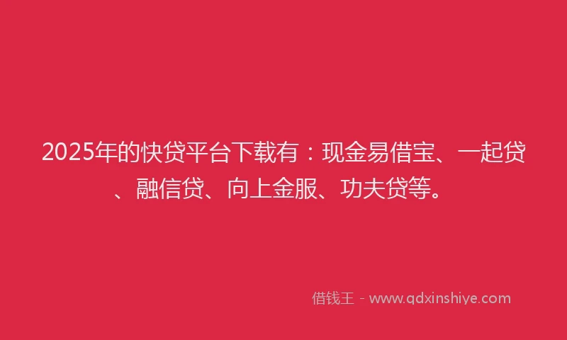 2025年的快贷平台下载有：现金易借宝、一起贷、融信贷、向上金服、功夫贷等。