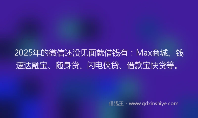 2025年的微信还没见面就借钱有：Max商城、钱速达融宝、随身贷、闪电侠贷、借款宝快贷等。