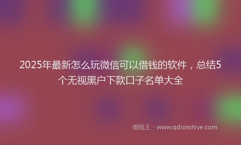 2025年最新怎么玩微信可以借钱的软件，总结5个无视黑户下款口子名单大全