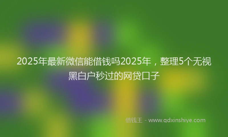 2025年最新微信能借钱吗2025年，整理5个无视黑白户秒过的网贷口子
