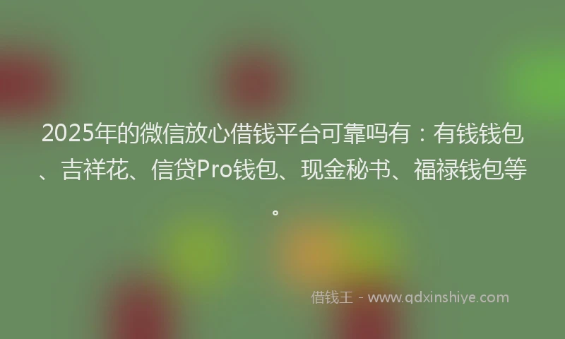 2025年的微信放心借钱平台可靠吗有：有钱钱包、吉祥花、信贷Pro钱包、现金秘书、福禄钱包等。