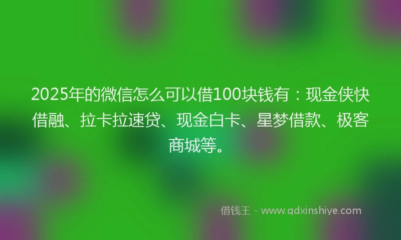 2025年的微信怎么可以借100块钱有：现金侠快借融、拉卡拉速贷、现金白卡、星梦借款、极客商城等。