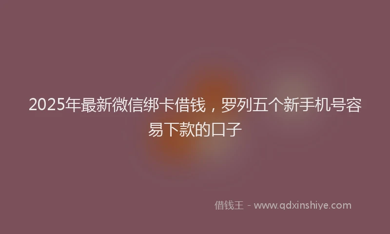 2025年最新微信绑卡借钱，罗列五个新手机号容易下款的口子