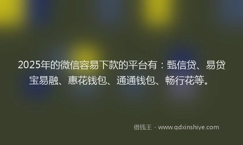 2025年的微信容易下款的平台有：甄信贷、易贷宝易融、惠花钱包、通通钱包、畅行花等。
