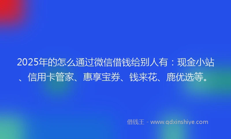 2025年的怎么通过微信借钱给别人有：现金小站、信用卡管家、惠享宝券、钱来花、鹿优选等。