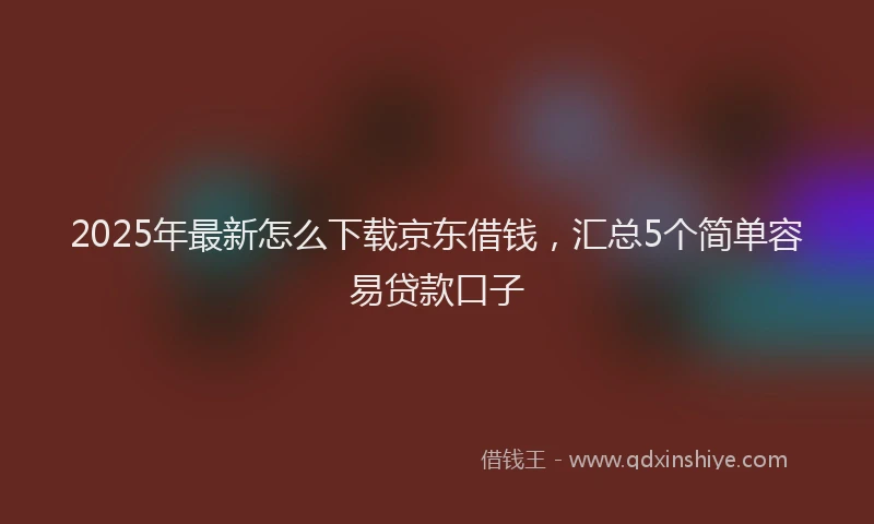 2025年最新怎么下载京东借钱，汇总5个简单容易贷款口子