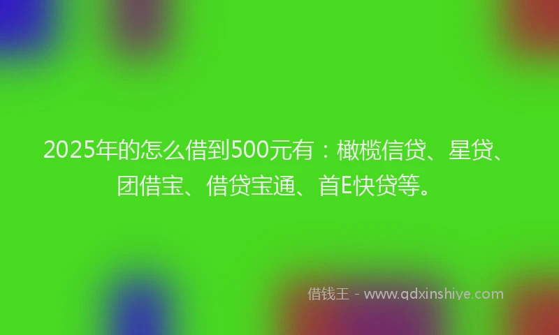 2025年的怎么借到500元有：橄榄信贷、星贷、团借宝、借贷宝通、首E快贷等。