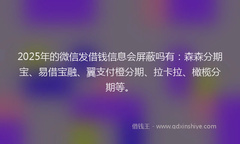 2025年的微信发借钱信息会屏蔽吗有：森森分期宝、易借宝融、翼支付橙分期、拉卡拉、橄榄分期等。