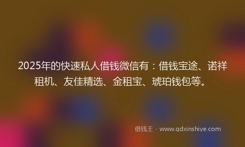 2025年的快速私人借钱微信有：借钱宝途、诺祥租机、友佳精选、金租宝、琥珀钱包等。