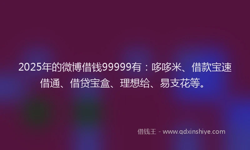 2025年的微博借钱99999有：哆哆米、借款宝速借通、借贷宝盒、理想给、易支花等。