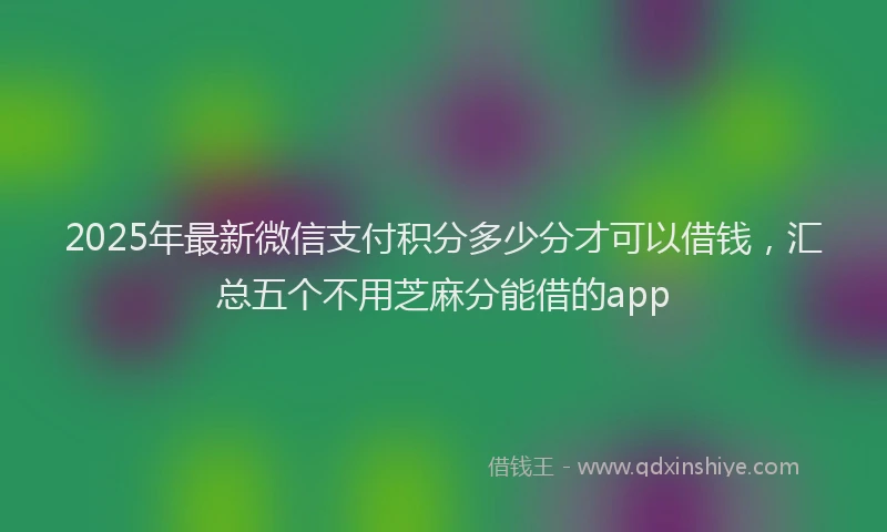 2025年最新微信支付积分多少分才可以借钱，汇总五个不用芝麻分能借的app