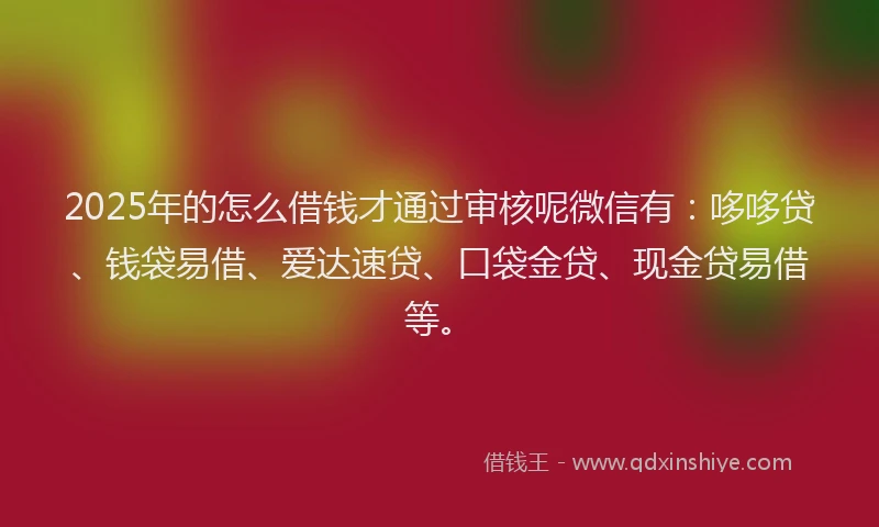 2025年的怎么借钱才通过审核呢微信有：哆哆贷、钱袋易借、爱达速贷、口袋金贷、现金贷易借等。