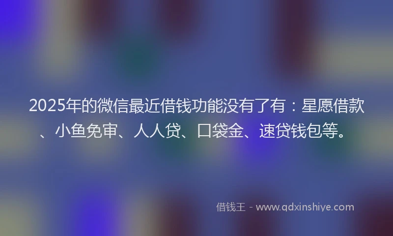 2025年的微信最近借钱功能没有了有：星愿借款、小鱼免审、人人贷、口袋金、速贷钱包等。