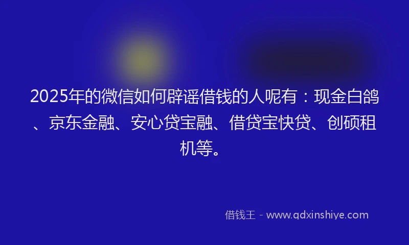 2025年的微信如何辟谣借钱的人呢有：现金白鸽、京东金融、安心贷宝融、借贷宝快贷、创硕租机等。